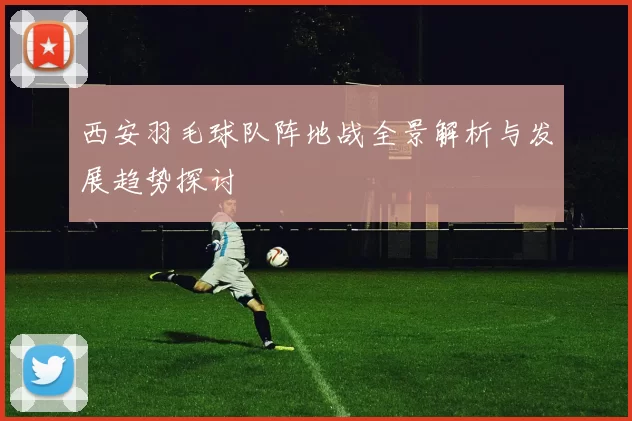 西安羽毛球队阵地战全景解析与发展趋势探讨