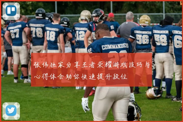 张伟独家分享王者荣耀游戏技巧与心得体会助你快速提升段位