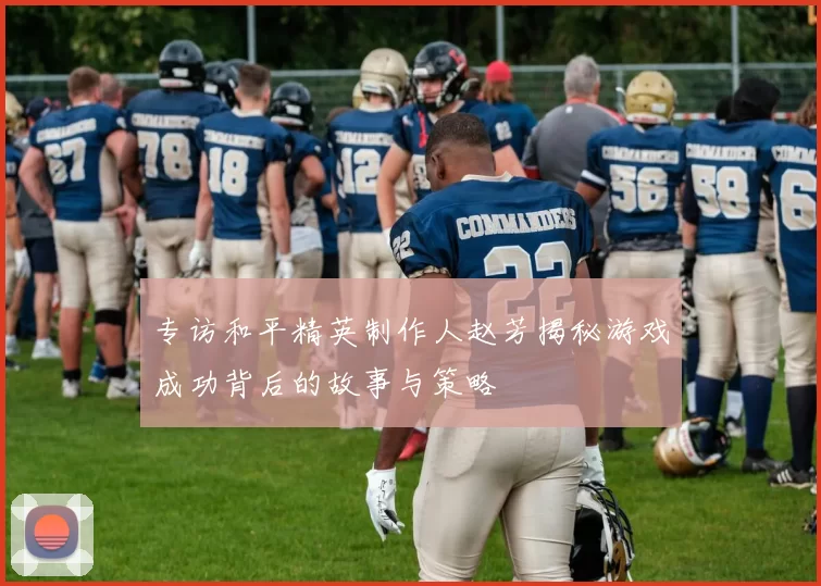 专访和平精英制作人赵芳揭秘游戏成功背后的故事与策略