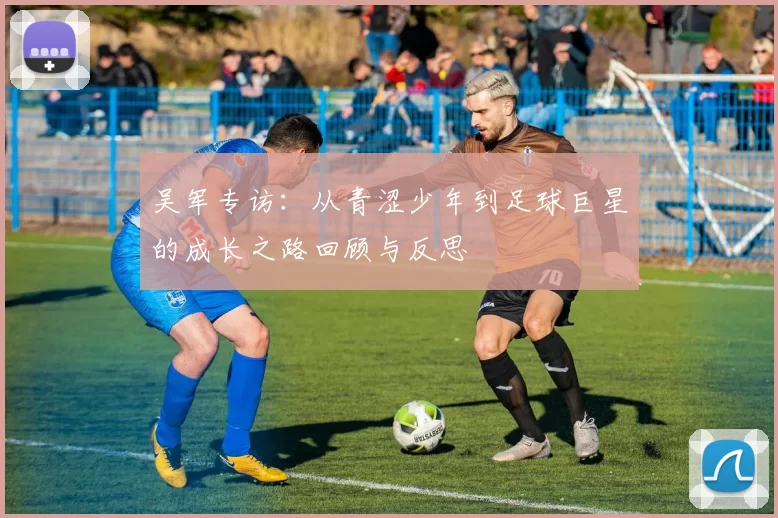 吴军专访：从青涩少年到足球巨星的成长之路回顾与反思