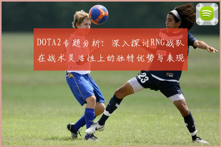 DOTA2专题分析：深入探讨RNG战队在战术灵活性上的独特优势与表现