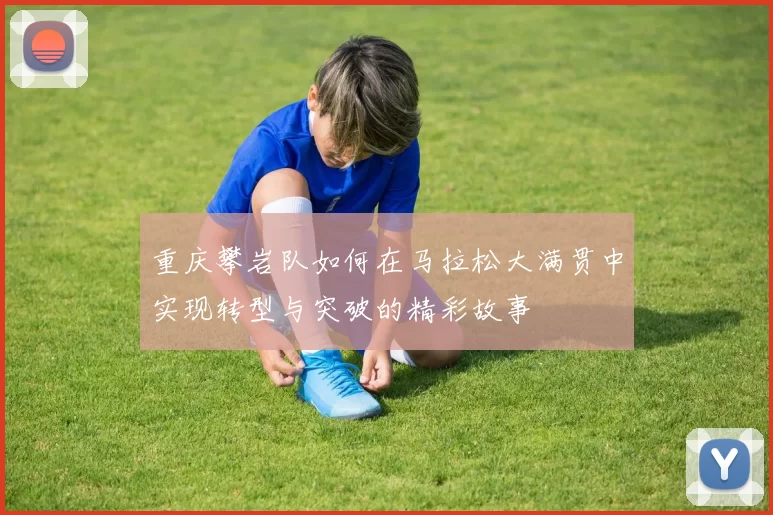 重庆攀岩队如何在马拉松大满贯中实现转型与突破的精彩故事