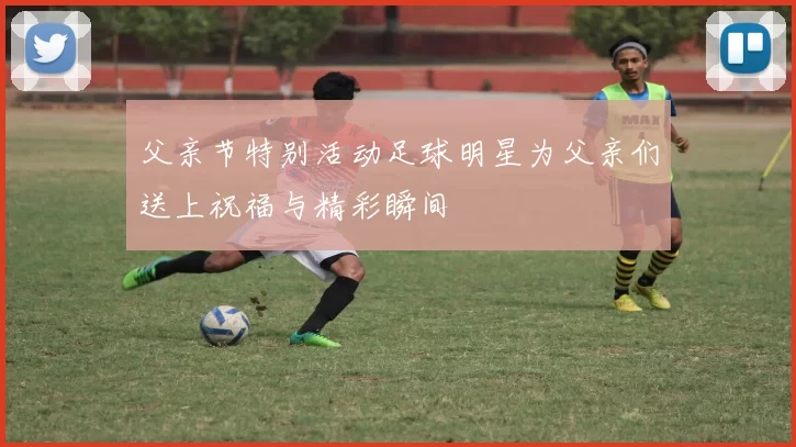 父亲节特别活动足球明星为父亲们送上祝福与精彩瞬间