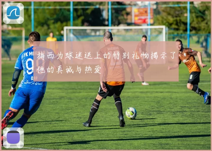 梅西为球迷送上的特别礼物揭示了他的真诚与热爱