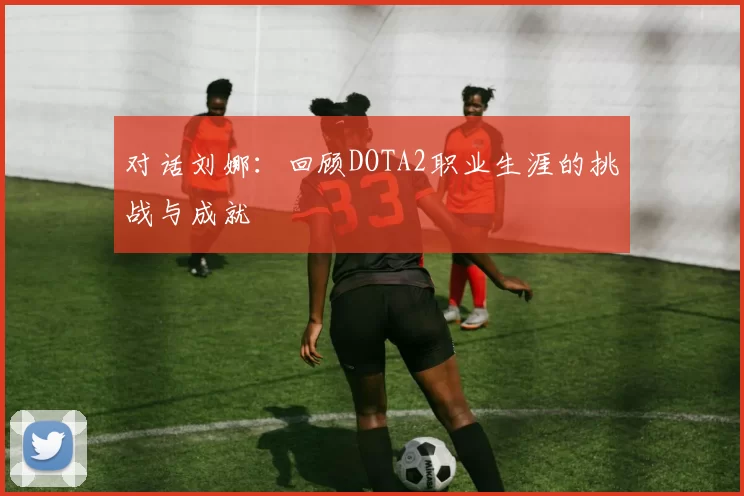对话刘娜：回顾DOTA2职业生涯的挑战与成就