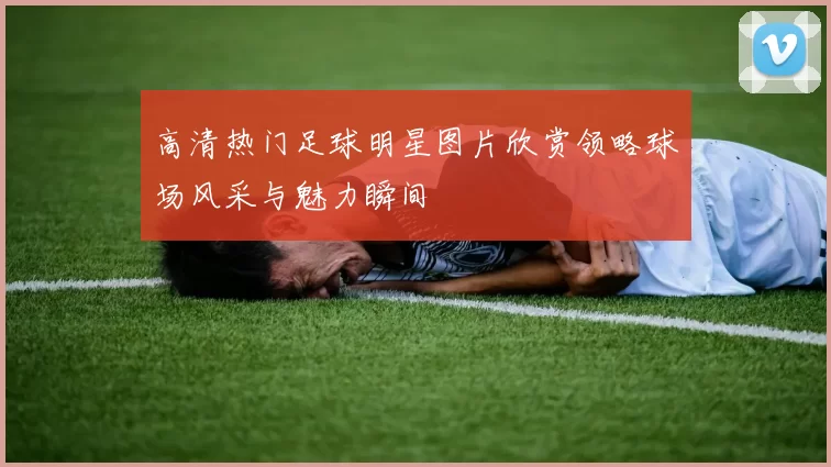 高清热门足球明星图片欣赏领略球场风采与魅力瞬间