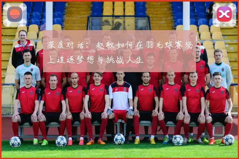 深度对话：赵敏如何在羽毛球赛场上追逐梦想与挑战人生