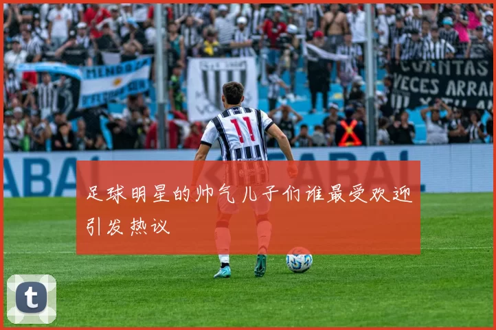 足球明星的帅气儿子们谁最受欢迎引发热议