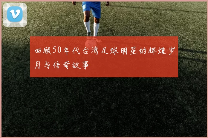 回顾50年代台湾足球明星的辉煌岁月与传奇故事