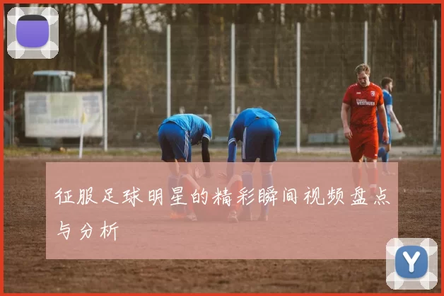 征服足球明星的精彩瞬间视频盘点与分析