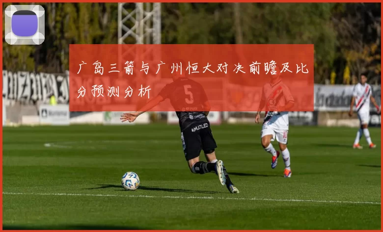 广岛三箭与广州恒大对决前瞻及比分预测分析