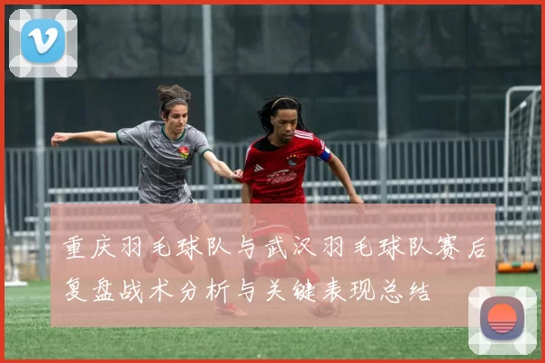 重庆羽毛球队与武汉羽毛球队赛后复盘战术分析与关键表现总结
