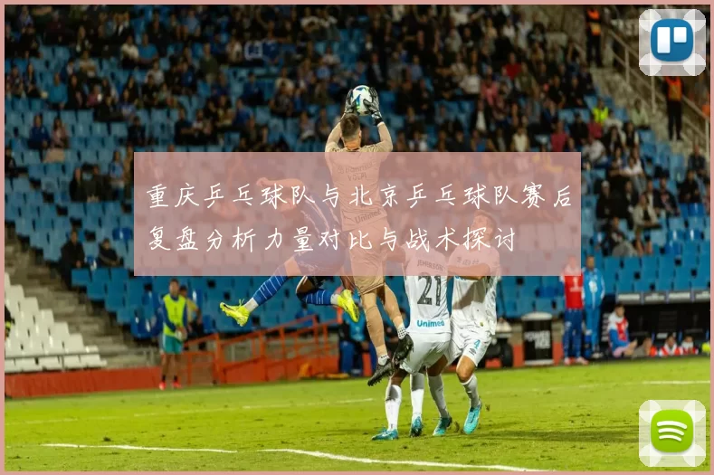 重庆乒乓球队与北京乒乓球队赛后复盘分析力量对比与战术探讨