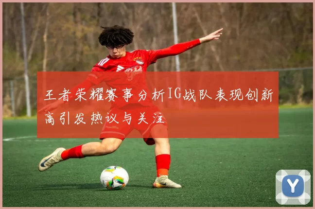 王者荣耀赛事分析IG战队表现创新高引发热议与关注