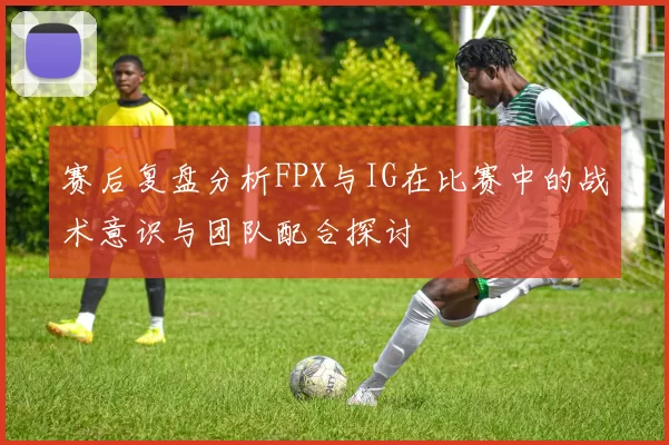 赛后复盘分析FPX与IG在比赛中的战术意识与团队配合探讨