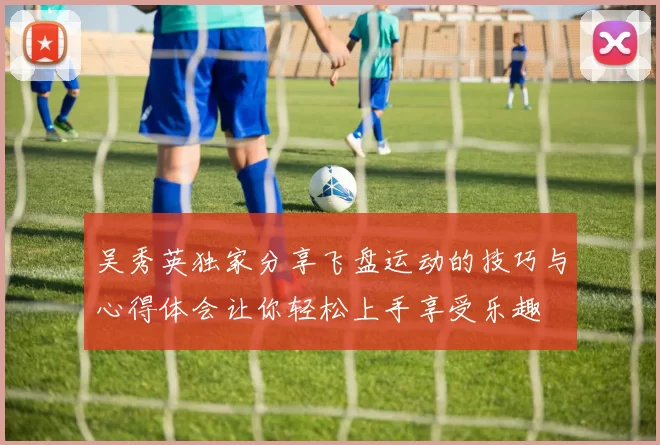吴秀英独家分享飞盘运动的技巧与心得体会让你轻松上手享受乐趣