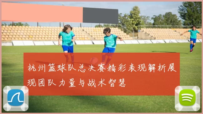 杭州篮球队总决赛精彩表现解析展现团队力量与战术智慧