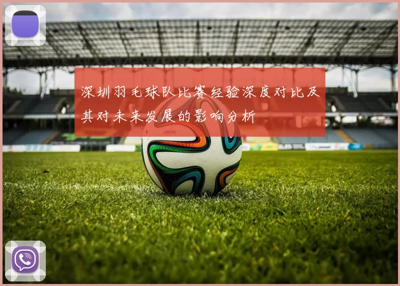 深圳羽毛球队比赛经验深度对比及其对未来发展的影响分析
