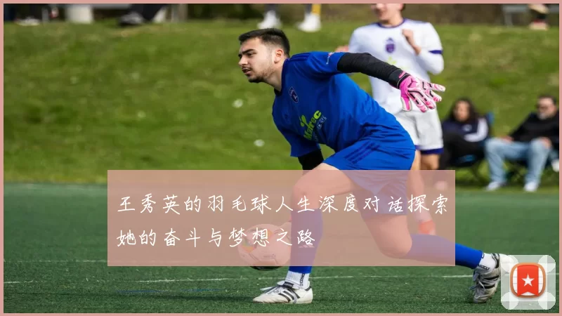 王秀英的羽毛球人生深度对话探索她的奋斗与梦想之路