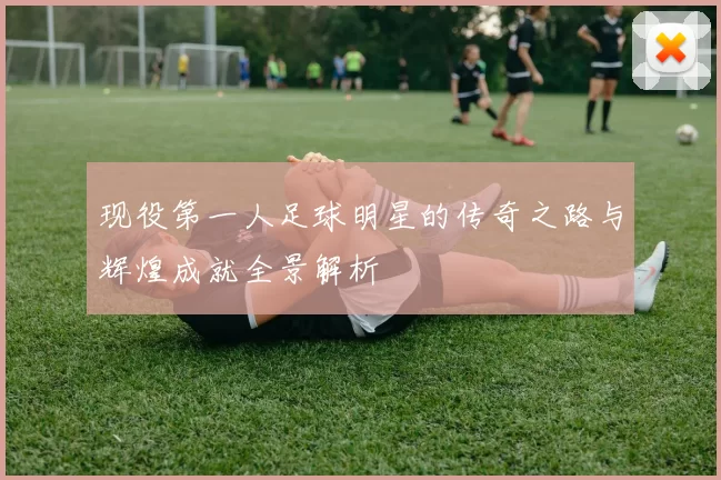 现役第一人足球明星的传奇之路与辉煌成就全景解析