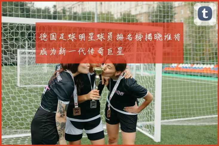 德国足球明星球员排名榜揭晓谁将成为新一代传奇巨星