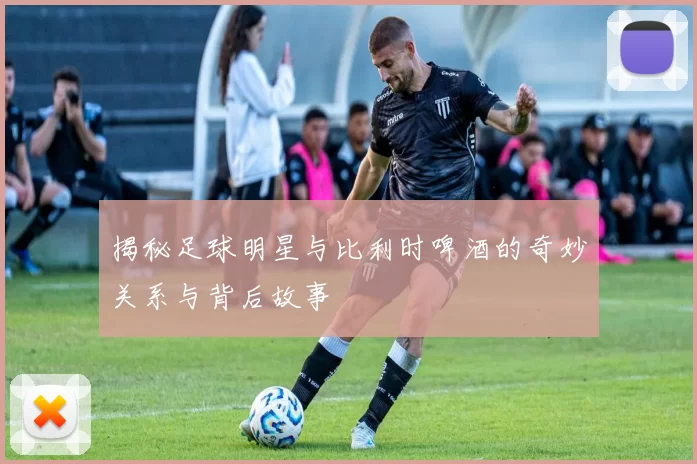 揭秘足球明星与比利时啤酒的奇妙关系与背后故事
