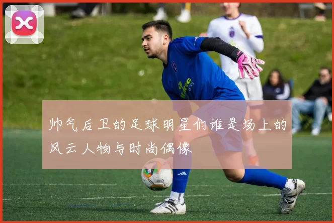 帅气后卫的足球明星们谁是场上的风云人物与时尚偶像
