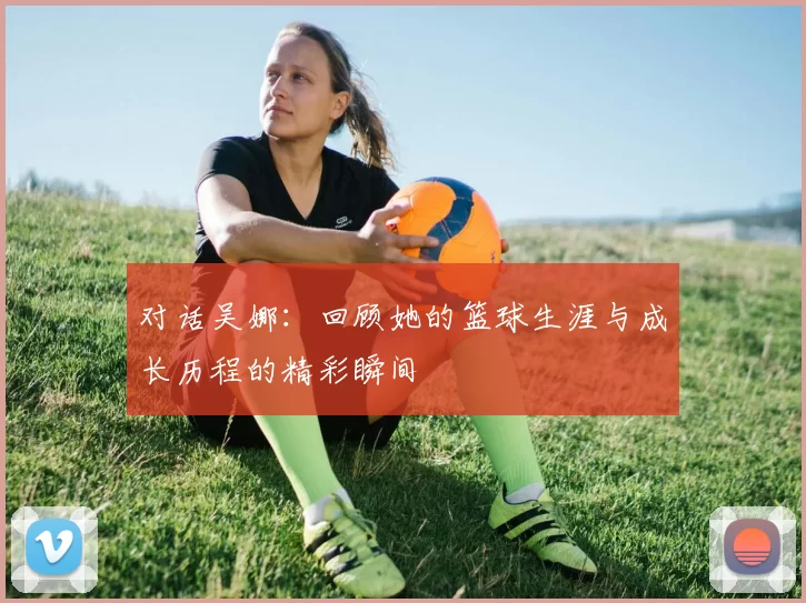 对话吴娜：回顾她的篮球生涯与成长历程的精彩瞬间