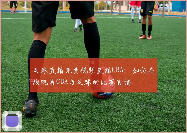 足球直播免费视频直播CBA：如何在线观看CBA与足球的比赛直播