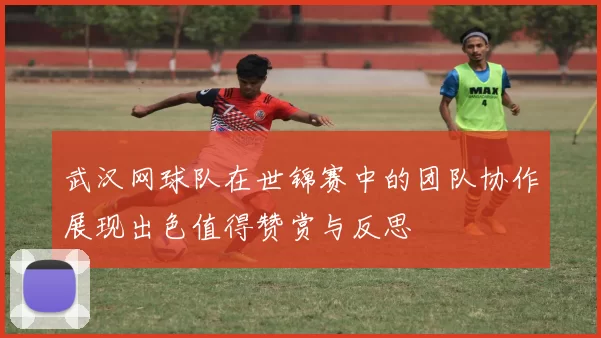 武汉网球队在世锦赛中的团队协作展现出色值得赞赏与反思