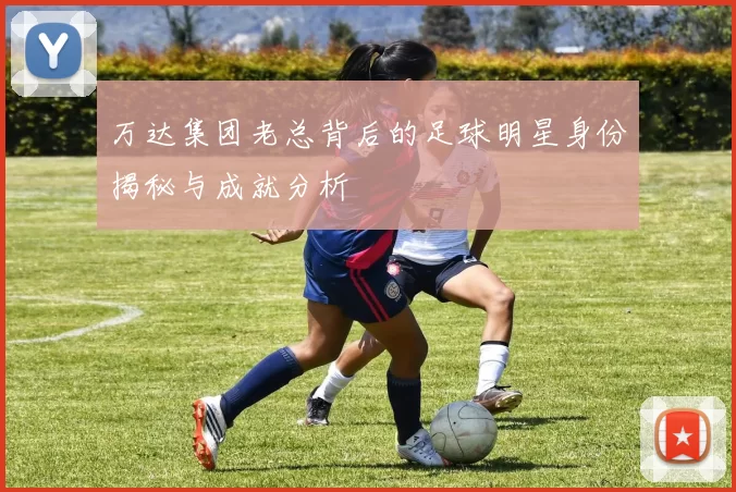 万达集团老总背后的足球明星身份揭秘与成就分析