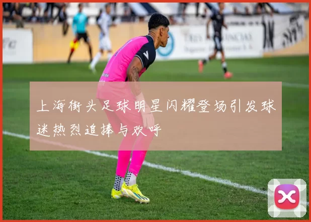 上海街头足球明星闪耀登场引发球迷热烈追捧与欢呼