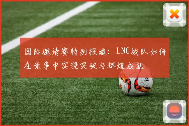 国际邀请赛特别报道：LNG战队如何在竞争中实现突破与辉煌成就