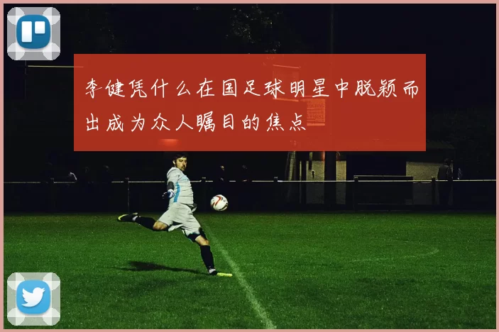 李健凭什么在国足球明星中脱颖而出成为众人瞩目的焦点
