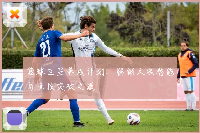 篮球巨星养成计划：解锁天赋潜能与竞技突破之道