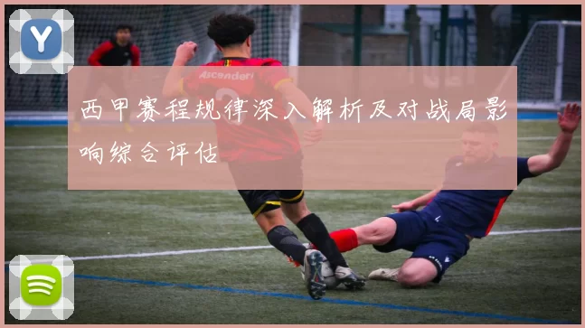 西甲赛程规律深入解析及对战局影响综合评估