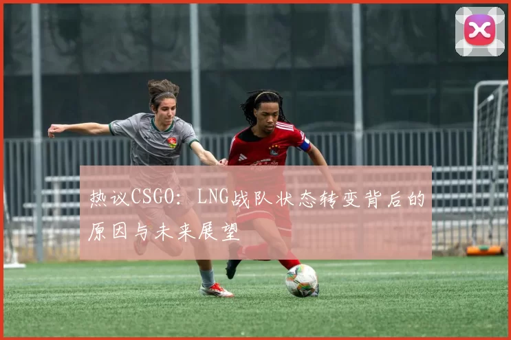 热议CSGO：LNG战队状态转变背后的原因与未来展望