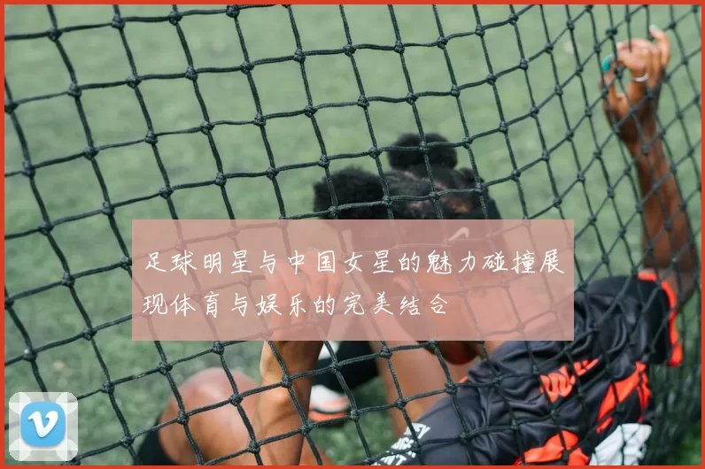 足球明星与中国女星的魅力碰撞展现体育与娱乐的完美结合
