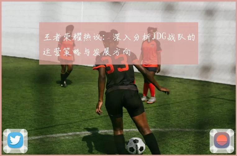 王者荣耀热议：深入分析JDG战队的运营策略与发展方向