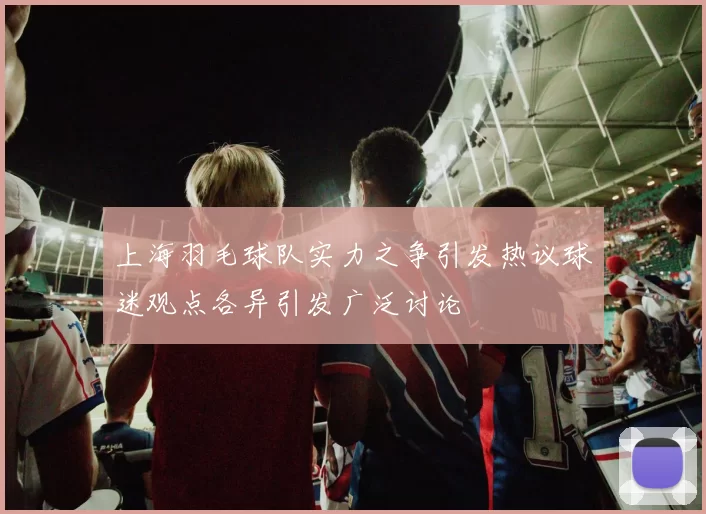 上海羽毛球队实力之争引发热议球迷观点各异引发广泛讨论