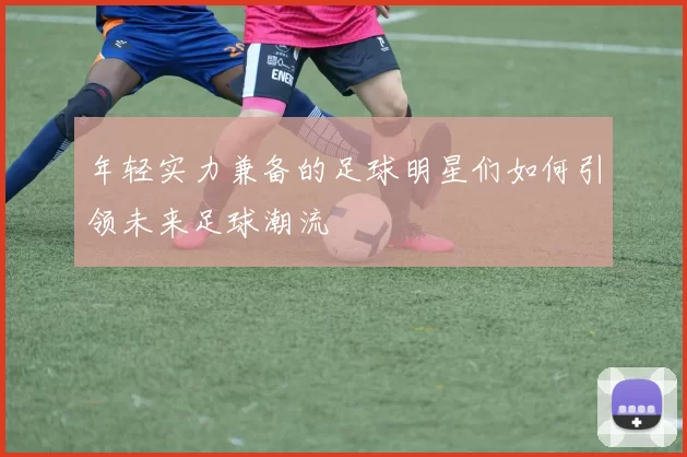 年轻实力兼备的足球明星们如何引领未来足球潮流