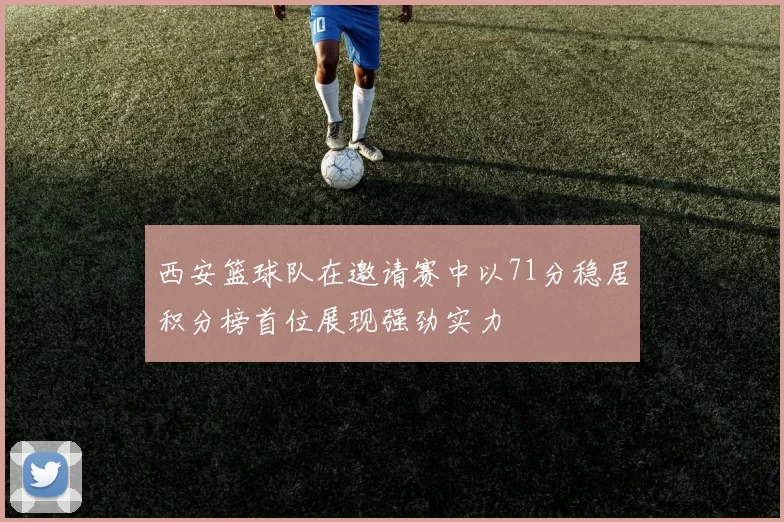 西安篮球队在邀请赛中以71分稳居积分榜首位展现强劲实力