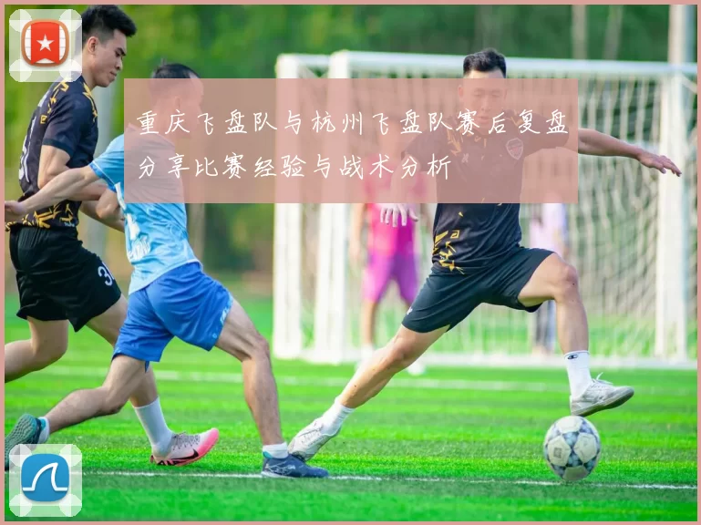 重庆飞盘队与杭州飞盘队赛后复盘分享比赛经验与战术分析