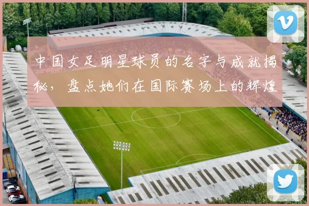 中国女足明星球员的名字与成就揭秘，盘点她们在国际赛场上的辉煌表现