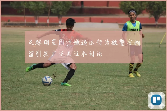 足球明星因涉嫌违法行为被警方拘留引发广泛关注和讨论