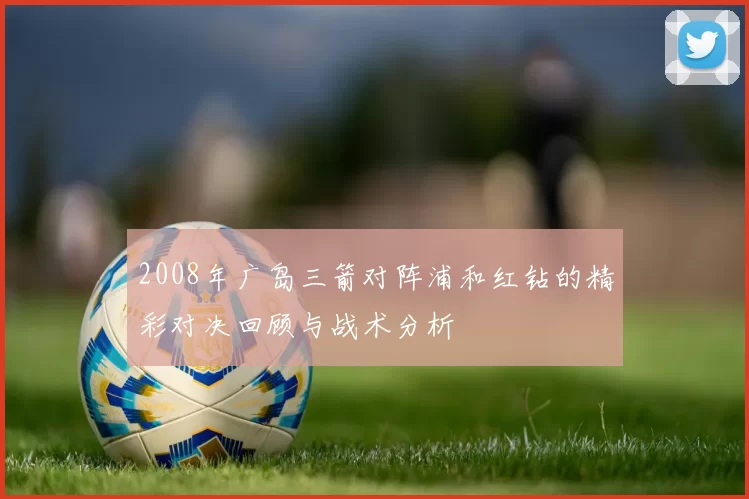 2008年广岛三箭对阵浦和红钻的精彩对决回顾与战术分析