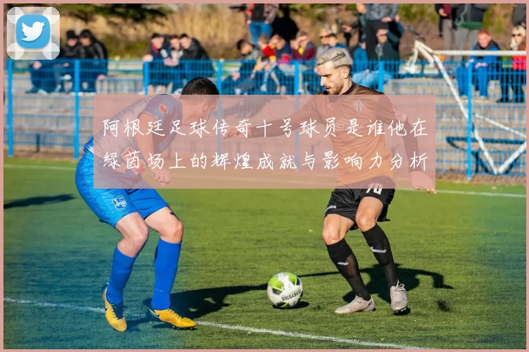 阿根廷足球传奇十号球员是谁他在绿茵场上的辉煌成就与影响力分析