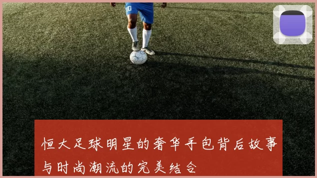 恒大足球明星的奢华手包背后故事与时尚潮流的完美结合