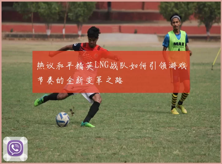 热议和平精英LNG战队如何引领游戏节奏的全新变革之路