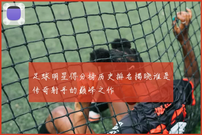 足球明星得分榜历史排名揭晓谁是传奇射手的巅峰之作
